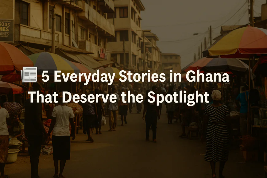 5 Everyday Stories in Ghana That Deserve the Spotlight (But Often Don’t)